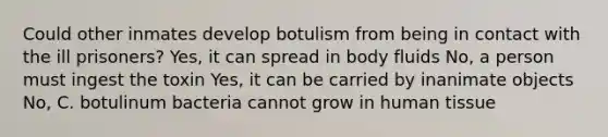 Could other inmates develop botulism from being in contact with the ill prisoners? Yes, it can spread in body fluids No, a person must ingest the toxin Yes, it can be carried by inanimate objects No, C. botulinum bacteria cannot grow in human tissue