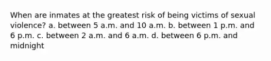 When are inmates at the greatest risk of being victims of sexual violence? a. between 5 a.m. and 10 a.m. b. between 1 p.m. and 6 p.m. c. between 2 a.m. and 6 a.m. d. between 6 p.m. and midnight