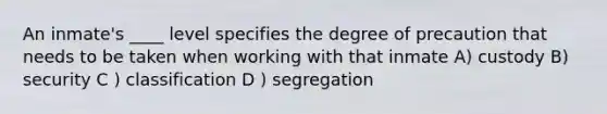 An inmate's ____ level specifies the degree of precaution that needs to be taken when working with that inmate A) custody B) security C ) classification D ) segregation