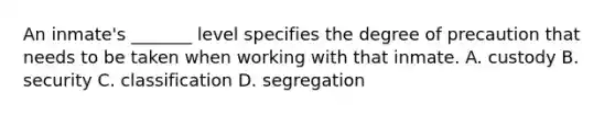 An inmate's _______ level specifies the degree of precaution that needs to be taken when working with that inmate. A. custody B. security C. classification D. segregation