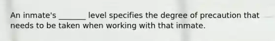 An inmate's _______ level specifies the degree of precaution that needs to be taken when working with that inmate.