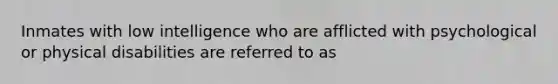 Inmates with low intelligence who are afflicted with psychological or physical disabilities are referred to as