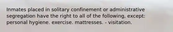 Inmates placed in solitary confinement or administrative segregation have the right to all of the following, except: personal hygiene. exercise. mattresses. - visitation.