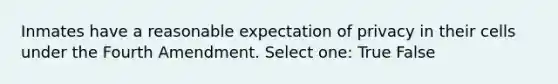 Inmates have a reasonable expectation of privacy in their cells under the Fourth Amendment. Select one: True False