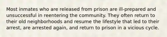 Most inmates who are released from prison are ill-prepared and unsuccessful in reentering the community. They often return to their old neighborhoods and resume the lifestyle that led to their arrest, are arrested again, and return to prison in a vicious cycle.