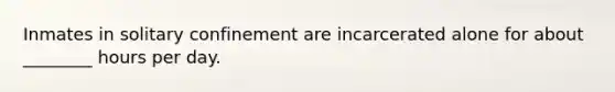 Inmates in solitary confinement are incarcerated alone for about ________ hours per day.