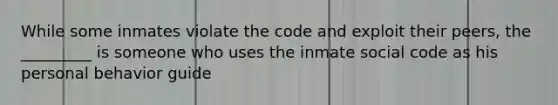 While some inmates violate the code and exploit their peers, the _________ is someone who uses the inmate social code as his personal behavior guide