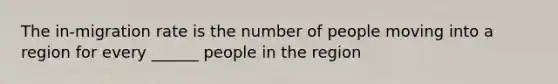 The in-migration rate is the number of people moving into a region for every ______ people in the region