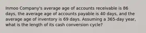 Inmoo Company's average age of accounts receivable is 86 days, the average age of accounts payable is 40 days, and the average age of inventory is 69 days. Assuming a 365-day year, what is the length of its cash conversion cycle?