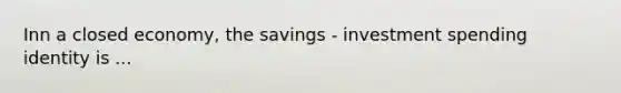 Inn a closed economy, the savings - investment spending identity is ...