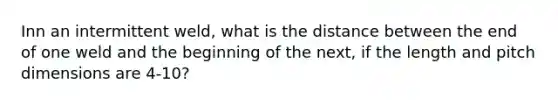 Inn an intermittent weld, what is the distance between the end of one weld and the beginning of the next, if the length and pitch dimensions are 4-10?
