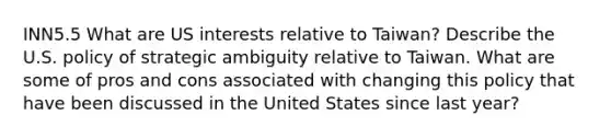 INN5.5 What are US interests relative to Taiwan? Describe the U.S. policy of strategic ambiguity relative to Taiwan. What are some of pros and cons associated with changing this policy that have been discussed in the United States since last year?