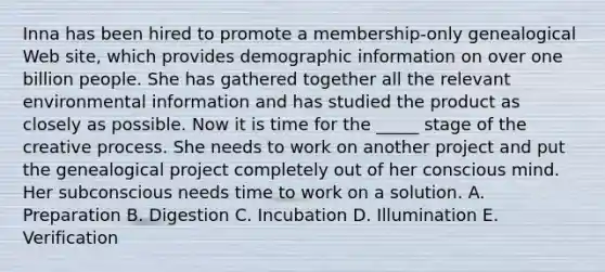 Inna has been hired to promote a membership-only genealogical Web site, which provides demographic information on over one billion people. She has gathered together all the relevant environmental information and has studied the product as closely as possible. Now it is time for the _____ stage of the creative process. She needs to work on another project and put the genealogical project completely out of her conscious mind. Her subconscious needs time to work on a solution. A. Preparation B. Digestion C. Incubation D. Illumination E. Verification