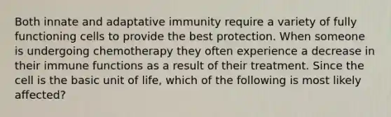 Both innate and adaptative immunity require a variety of fully functioning cells to provide the best protection. When someone is undergoing chemotherapy they often experience a decrease in their immune functions as a result of their treatment. Since the cell is the basic unit of life, which of the following is most likely affected?