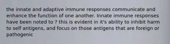 the innate and adaptive immune responses communicate and enhance the function of one another. Innate immune responses have been noted to ? this is evident in it's ability to inhibit harm to self antigens, and focus on those antigens that are foreign or pathogenic