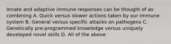 Innate and adaptive immune responses can be thought of as combining A. Quick versus slower actions taken by our immune system B. General versus specific attacks on pathogens C. Genetically pre-programmed knowledge versus uniquely developed novel skills D. All of the above