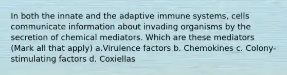 In both the innate and the adaptive immune systems, cells communicate information about invading organisms by the secretion of chemical mediators. Which are these mediators (Mark all that apply) a.Virulence factors b. Chemokines c. Colony-stimulating factors d. Coxiellas