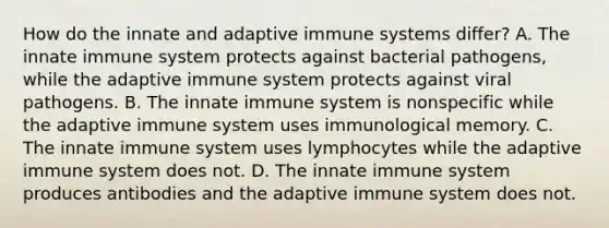 How do the innate and adaptive immune systems differ? A. The innate immune system protects against bacterial pathogens, while the adaptive immune system protects against viral pathogens. B. The innate immune system is nonspecific while the adaptive immune system uses immunological memory. C. The innate immune system uses lymphocytes while the adaptive immune system does not. D. The innate immune system produces antibodies and the adaptive immune system does not.