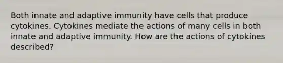 Both innate and adaptive immunity have cells that produce cytokines. Cytokines mediate the actions of many cells in both innate and adaptive immunity. How are the actions of cytokines described?