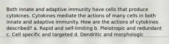 Both innate and adaptive immunity have cells that produce cytokines. Cytokines mediate the actions of many cells in both innate and adaptive immunity. How are the actions of cytokines described? a. Rapid and self-limiting b. Pleiotropic and redundant c. Cell specific and targeted d. Dendritic and morphologic