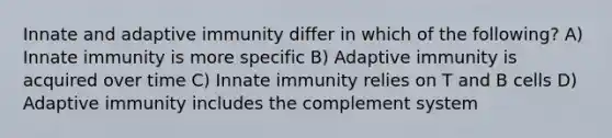 Innate and adaptive immunity differ in which of the following? A) Innate immunity is more specific B) Adaptive immunity is acquired over time C) Innate immunity relies on T and B cells D) Adaptive immunity includes the complement system