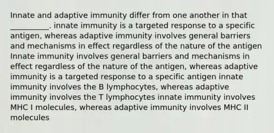 Innate and adaptive immunity differ from one another in that __________. innate immunity is a targeted response to a specific antigen, whereas adaptive immunity involves general barriers and mechanisms in effect regardless of the nature of the antigen Innate immunity involves general barriers and mechanisms in effect regardless of the nature of the antigen, whereas adaptive immunity is a targeted response to a specific antigen innate immunity involves the B lymphocytes, whereas adaptive immunity involves the T lymphocytes innate immunity involves MHC I molecules, whereas adaptive immunity involves MHC II molecules