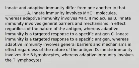 Innate and adaptive immunity differ from one another in that __________. A. innate immunity involves MHC I molecules, whereas adaptive immunity involves MHC II molecules B. innate immunity involves general barriers and mechanisms in effect regardless of the nature of the antigen, whereas adaptive immunity is a targeted response to a specific antigen C. innate immunity is a targeted response to a specific antigen, whereas adaptive immunity involves general barriers and mechanisms in effect regardless of the nature of the antigen D. innate immunity involves the B lymphocytes, whereas adaptive immunity involves the T lymphocytes