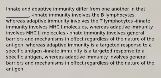 Innate and adaptive immunity differ from one another in that __________. -innate immunity involves the B lymphocytes, whereas adaptive immunity involves the T lymphocytes -innate immunity involves MHC I molecules, whereas adaptive immunity involves MHC II molecules -innate immunity involves general barriers and mechanisms in effect regardless of the nature of the antigen, whereas adaptive immunity is a targeted response to a specific antigen -innate immunity is a targeted response to a specific antigen, whereas adaptive immunity involves general barriers and mechanisms in effect regardless of the nature of the antigen