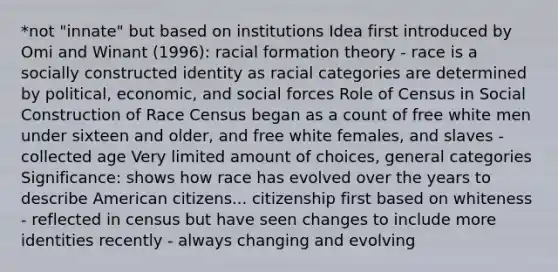 *not "innate" but based on institutions Idea first introduced by Omi and Winant (1996): racial formation theory - race is a socially constructed identity as racial categories are determined by political, economic, and social forces Role of Census in Social Construction of Race Census began as a count of free white men under sixteen and older, and free white females, and slaves - collected age Very limited amount of choices, general categories Significance: shows how race has evolved over the years to describe American citizens... citizenship first based on whiteness - reflected in census but have seen changes to include more identities recently - always changing and evolving