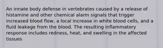 An innate body defense in vertebrates caused by a release of histamine and other chemical alarm signals that trigger increased blood flow, a local increase in white blood cells, and a fluid leakage from the blood. The resulting inflammatory response includes redness, heat, and swelling in the affected tissues