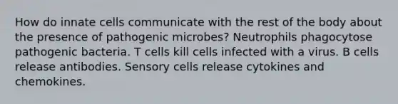 How do innate cells communicate with the rest of the body about the presence of pathogenic microbes? Neutrophils phagocytose pathogenic bacteria. T cells kill cells infected with a virus. B cells release antibodies. Sensory cells release cytokines and chemokines.