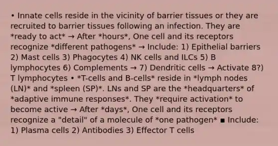 • Innate cells reside in the vicinity of barrier tissues or they are recruited to barrier tissues following an infection. They are *ready to act* → After *hours*, One cell and its receptors recognize *different pathogens* → Include: 1) Epithelial barriers 2) Mast cells 3) Phagocytes 4) NK cells and ILCs 5) B lymphocytes 6) Complements → 7) Dendritic cells → Activate 8?) T lymphocytes • *T-cells and B-cells* reside in *lymph nodes (LN)* and *spleen (SP)*. LNs and SP are the *headquarters* of *adaptive immune responses*. They *require activation* to become active → After *days*, One cell and its receptors recognize a "detail" of a molecule of *one pathogen* ▪ Include: 1) Plasma cells 2) Antibodies 3) Effector T cells