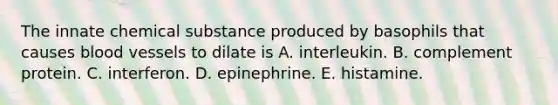 The innate chemical substance produced by basophils that causes blood vessels to dilate is A. interleukin. B. complement protein. C. interferon. D. epinephrine. E. histamine.