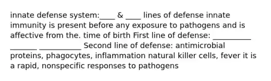 innate defense system:____ & ____ lines of defense innate immunity is present before any exposure to pathogens and is affective from the. time of birth First line of defense: __________ _______ ___________ Second line of defense: antimicrobial proteins, phagocytes, inflammation natural killer cells, fever it is a rapid, nonspecific responses to pathogens