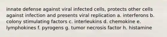 innate defense against viral infected cells, protects other cells against infection and presents viral replication a. interferons b. colony stimulating factors c. interleukins d. chemokine e. lymphokines f. pyrogens g. tumor necrosis factor h. histamine