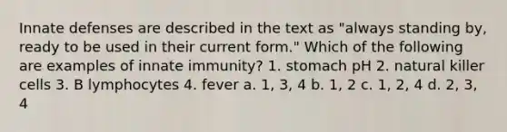 Innate defenses are described in the text as "always standing by, ready to be used in their current form." Which of the following are examples of innate immunity? 1. stomach pH 2. natural killer cells 3. B lymphocytes 4. fever a. 1, 3, 4 b. 1, 2 c. 1, 2, 4 d. 2, 3, 4