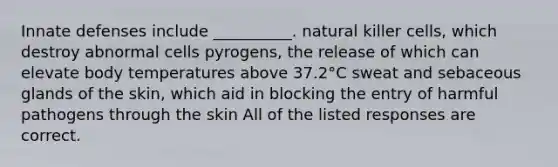 Innate defenses include __________. natural killer cells, which destroy abnormal cells pyrogens, the release of which can elevate body temperatures above 37.2°C sweat and sebaceous glands of the skin, which aid in blocking the entry of harmful pathogens through the skin All of the listed responses are correct.