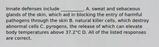 Innate defenses include __________. A. sweat and sebaceous glands of the skin, which aid in blocking the entry of harmful pathogens through the skin B. natural killer cells, which destroy abnormal cells C. pyrogens, the release of which can elevate body temperatures above 37.2°C D. All of the listed responses are correct.