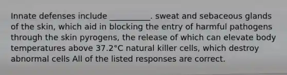 Innate defenses include __________. sweat and sebaceous glands of the skin, which aid in blocking the entry of harmful pathogens through the skin pyrogens, the release of which can elevate body temperatures above 37.2°C natural killer cells, which destroy abnormal cells All of the listed responses are correct.