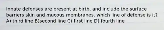 Innate defenses are present at birth, and include the surface barriers skin and mucous membranes. which line of defense is it? A) third line B)second line C) first line D) fourth line