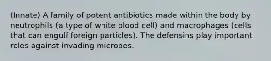 (Innate) A family of potent antibiotics made within the body by neutrophils (a type of white blood cell) and macrophages (cells that can engulf foreign particles). The defensins play important roles against invading microbes.