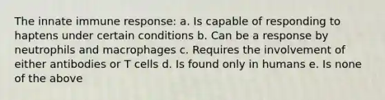 The innate immune response: a. Is capable of responding to haptens under certain conditions b. Can be a response by neutrophils and macrophages c. Requires the involvement of either antibodies or T cells d. Is found only in humans e. Is none of the above