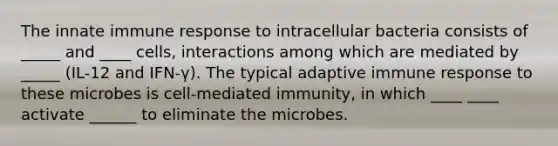 The innate immune response to intracellular bacteria consists of _____ and ____ cells, interactions among which are mediated by _____ (IL-12 and IFN-γ). The typical adaptive immune response to these microbes is cell-mediated immunity, in which ____ ____ activate ______ to eliminate the microbes.