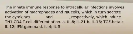 The innate immune response to intracellular infections involves activation of macrophages and NK cells, which in turn secrete the cytokines _______ and ________, respectively, which induce TH1 CD4 T-cell differentiation. a. IL-6; IL-21 b. IL-16; TGF-beta c. IL-12; IFN-gamma d. IL-4; IL-5