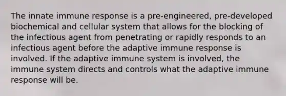 The innate immune response is a pre-engineered, pre-developed biochemical and cellular system that allows for the blocking of the infectious agent from penetrating or rapidly responds to an infectious agent before the adaptive immune response is involved. If the adaptive immune system is involved, the immune system directs and controls what the adaptive immune response will be.