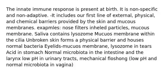 The innate immune response is present at birth. It is non-specific and non-adaptive. -It includes our first line of external, physical, and chemical barriers provided by the skin and mucous membranes. exapmles: nose filters inheled particles, mucous membrane. Saliva contains lysozome Mucuos membrane within the cilia Unbroken skin forms a physical barrier and houses normal bacteria Eyelids-mucuos membrane, lysozome in tears Acid in stomach Normal microbiota in the intestine and the larynx low pH in urinary tracts, mechanical floshong (low pH and normal microbiota in vagina)