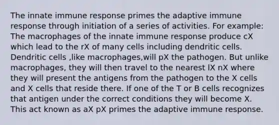 The innate immune response primes the adaptive immune response through initiation of a series of activities. For example: The macrophages of the innate immune response produce cX which lead to the rX of many cells including dendritic cells. Dendritic cells ,like macrophages,will pX the pathogen. But unlike macrophages, they will then travel to the nearest lX nX where they will present the antigens from the pathogen to the X cells and X cells that reside there. If one of the T or B cells recognizes that antigen under the correct conditions they will become X. This act known as aX pX primes the adaptive immune response.