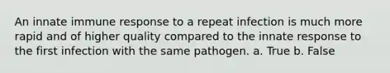 An innate immune response to a repeat infection is much more rapid and of higher quality compared to the innate response to the first infection with the same pathogen. a. True b. False