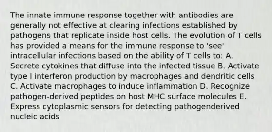 The innate immune response together with antibodies are generally not effective at clearing infections established by pathogens that replicate inside host cells. The evolution of T cells has provided a means for the immune response to 'see' intracellular infections based on the ability of T cells to: A. Secrete cytokines that diffuse into the infected tissue B. Activate type I interferon production by macrophages and dendritic cells C. Activate macrophages to induce inflammation D. Recognize pathogen-derived peptides on host MHC surface molecules E. Express cytoplasmic sensors for detecting pathogenderived nucleic acids