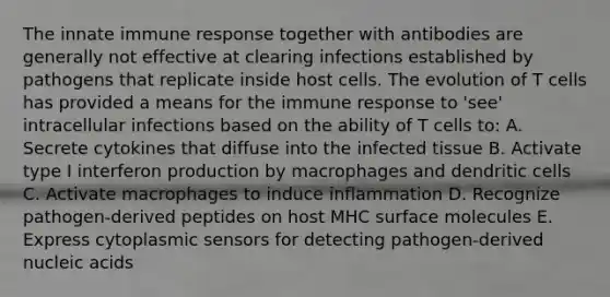 The innate immune response together with antibodies are generally not effective at clearing infections established by pathogens that replicate inside host cells. The evolution of T cells has provided a means for the immune response to 'see' intracellular infections based on the ability of T cells to: A. Secrete cytokines that diffuse into the infected tissue B. Activate type I interferon production by macrophages and dendritic cells C. Activate macrophages to induce inflammation D. Recognize pathogen-derived peptides on host MHC surface molecules E. Express cytoplasmic sensors for detecting pathogen-derived nucleic acids